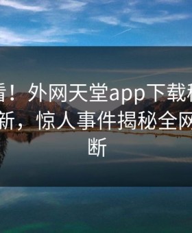 直击速看！外网天堂app下载秘闻刚刚重磅更新，惊人事件揭秘全网热议不断