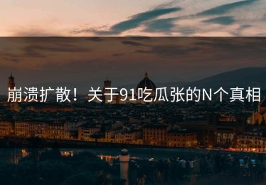 崩溃扩散！关于91吃瓜张的N个真相