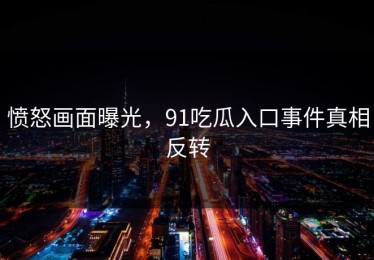 愤怒画面曝光，91吃瓜入口事件真相反转