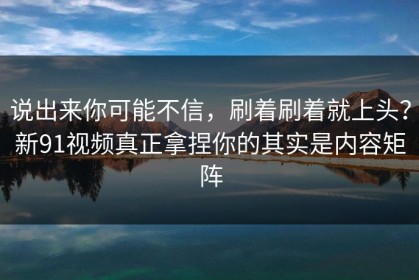 说出来你可能不信，刷着刷着就上头？新91视频真正拿捏你的其实是内容矩阵