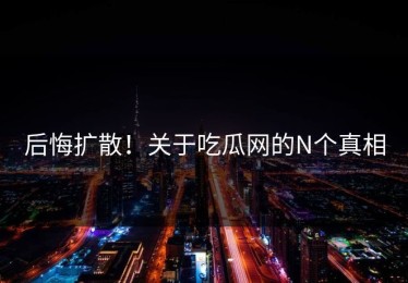 后悔扩散！关于吃瓜网的N个真相