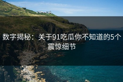 数字揭秘：关于91吃瓜你不知道的5个震惊细节