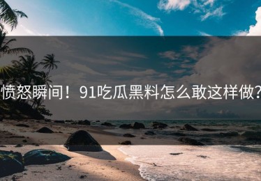 愤怒瞬间！91吃瓜黑料怎么敢这样做？