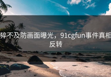 猝不及防画面曝光，91cgfun事件真相反转