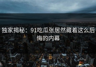 独家揭秘：91吃瓜张居然藏着这么后悔的内幕