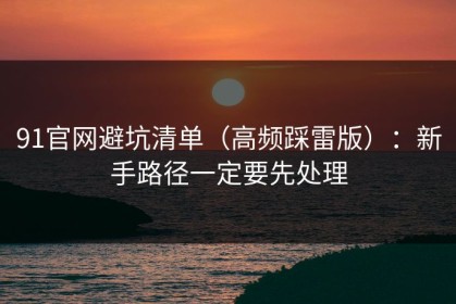 91官网避坑清单（高频踩雷版）：新手路径一定要先处理
