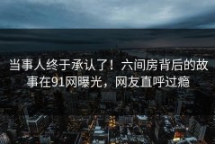 当事人终于承认了！六间房背后的故事在91网曝光，网友直呼过瘾