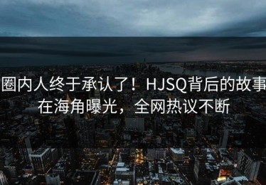 圈内人终于承认了！HJSQ背后的故事在海角曝光，全网热议不断