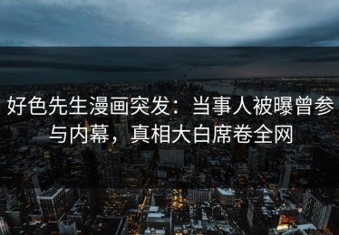 好色先生漫画突发：当事人被曝曾参与内幕，真相大白席卷全网