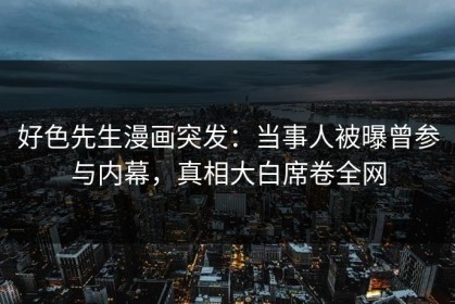 好色先生漫画突发：当事人被曝曾参与内幕，真相大白席卷全网