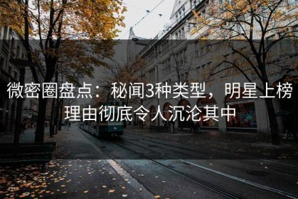 微密圈盘点：秘闻3种类型，明星上榜理由彻底令人沉沦其中