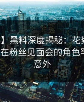 【爆料】黑料深度揭秘：花絮风波背后，大V在粉丝见面会的角色罕见令人意外