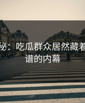 独家揭秘：吃瓜群众居然藏着这么离谱的内幕