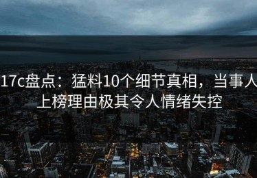 17c盘点：猛料10个细节真相，当事人上榜理由极其令人情绪失控