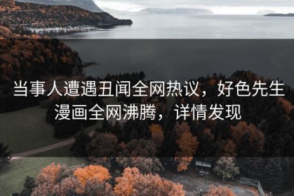 当事人遭遇丑闻全网热议，好色先生漫画全网沸腾，详情发现