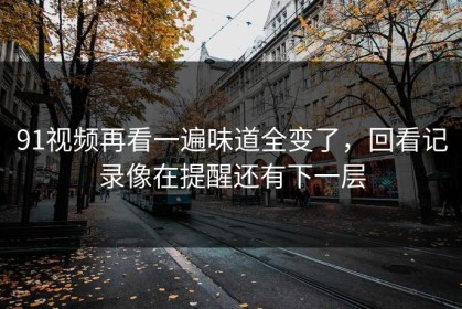 91视频再看一遍味道全变了，回看记录像在提醒还有下一层