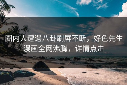 圈内人遭遇八卦刷屏不断，好色先生漫画全网沸腾，详情点击
