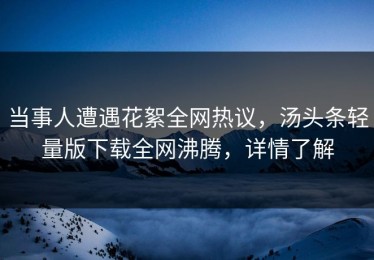 当事人遭遇花絮全网热议，汤头条轻量版下载全网沸腾，详情了解