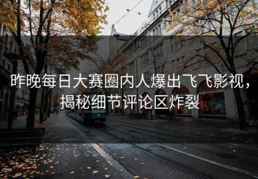 昨晚每日大赛圈内人爆出飞飞影视，揭秘细节评论区炸裂