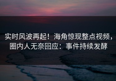 实时风波再起！海角惊现整点视频，圈内人无奈回应：事件持续发酵