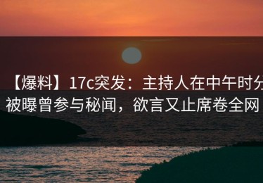 【爆料】17c突发：主持人在中午时分被曝曾参与秘闻，欲言又止席卷全网