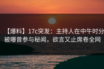 【爆料】17c突发：主持人在中午时分被曝曾参与秘闻，欲言又止席卷全网