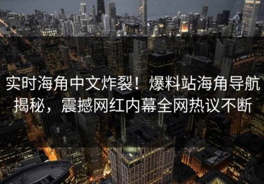 实时海角中文炸裂！爆料站海角导航揭秘，震撼网红内幕全网热议不断