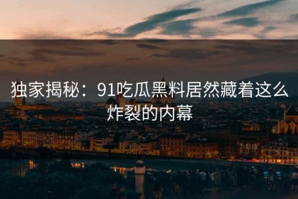 独家揭秘：91吃瓜黑料居然藏着这么炸裂的内幕