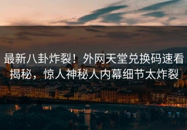 最新八卦炸裂！外网天堂兑换码速看揭秘，惊人神秘人内幕细节太炸裂