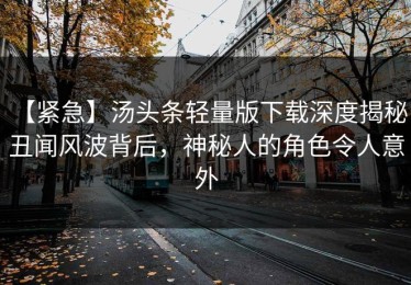 【紧急】汤头条轻量版下载深度揭秘：丑闻风波背后，神秘人的角色令人意外