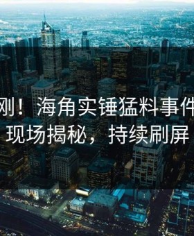 实时刚刚！海角实锤猛料事件，网红现场揭秘，持续刷屏
