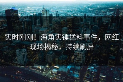 实时刚刚！海角实锤猛料事件，网红现场揭秘，持续刷屏
