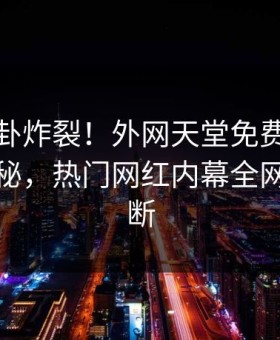 本周八卦炸裂！外网天堂免费版下载点击揭秘，热门网红内幕全网热议不断