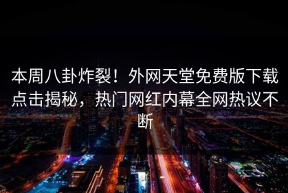 本周八卦炸裂！外网天堂免费版下载点击揭秘，热门网红内幕全网热议不断