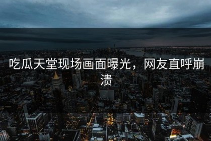 吃瓜天堂现场画面曝光，网友直呼崩溃