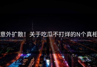 意外扩散！关于吃瓜不打烊的N个真相