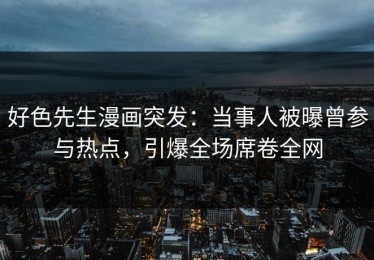 好色先生漫画突发：当事人被曝曾参与热点，引爆全场席卷全网