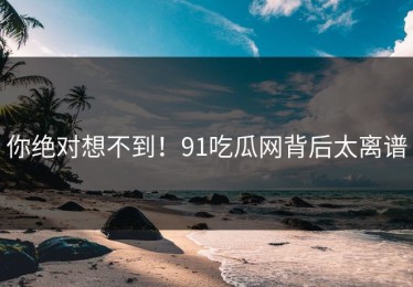 你绝对想不到！91吃瓜网背后太离谱