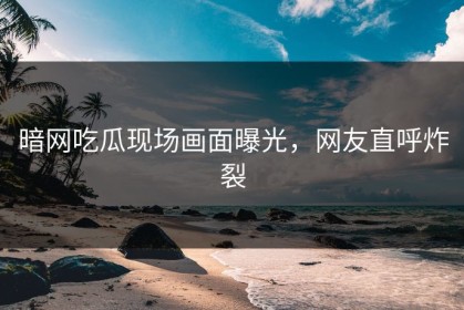 暗网吃瓜现场画面曝光，网友直呼炸裂