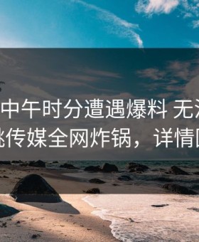 明星在中午时分遭遇爆料 无法置信，蜜桃传媒全网炸锅，详情围观