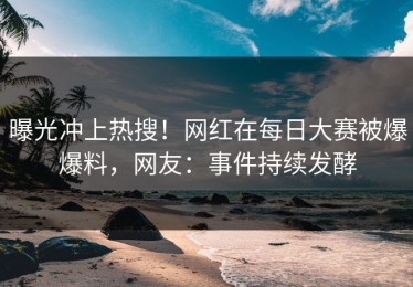 曝光冲上热搜！网红在每日大赛被爆爆料，网友：事件持续发酵