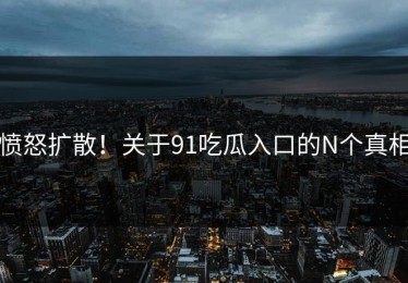 愤怒扩散！关于91吃瓜入口的N个真相