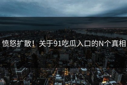 愤怒扩散！关于91吃瓜入口的N个真相