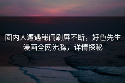 圈内人遭遇秘闻刷屏不断，好色先生漫画全网沸腾，详情探秘