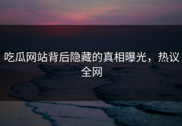 吃瓜网站背后隐藏的真相曝光，热议全网