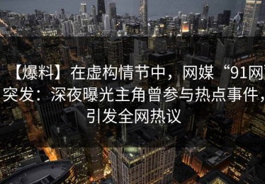 【爆料】在虚构情节中，网媒“91网”突发：深夜曝光主角曾参与热点事件，引发全网热议