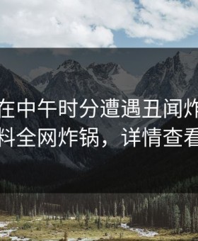 神秘人在中午时分遭遇丑闻炸裂，黑料全网炸锅，详情查看