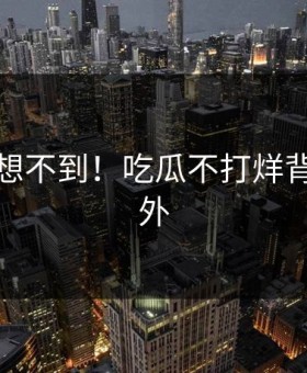 你绝对想不到！吃瓜不打烊背后太意外
