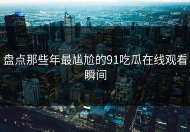 盘点那些年最尴尬的91吃瓜在线观看瞬间