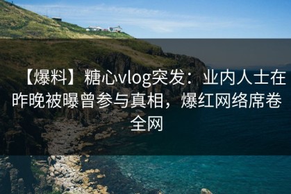 【爆料】糖心vlog突发：业内人士在昨晚被曝曾参与真相，爆红网络席卷全网